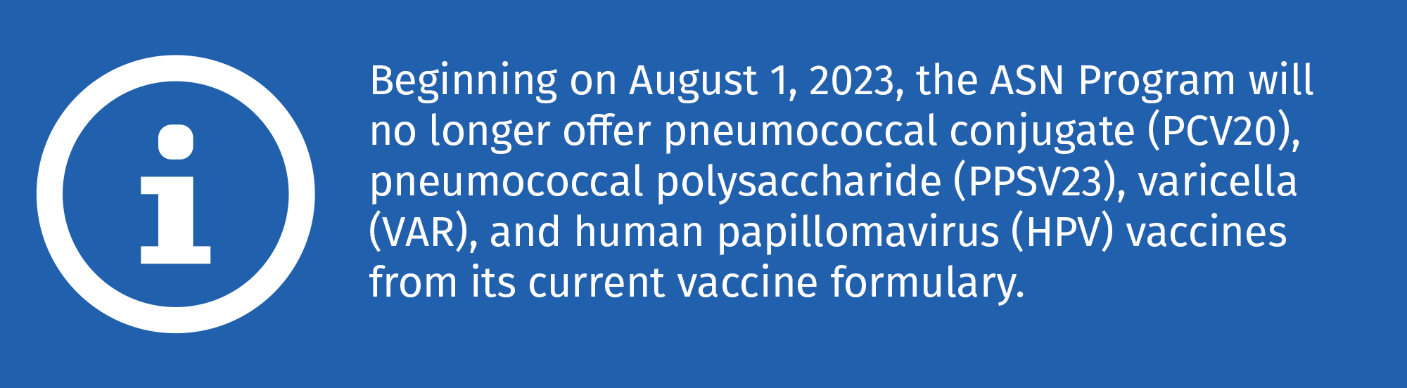 Beginning on August 1, 2023, the ASN Program will no longer offer pneumococcal conjugate (PCV20), pneumococcal polysaccharide (PPSV23), varicella (VAR), and human papillomavirus (HPV) vaccines from its current vaccine formulary.